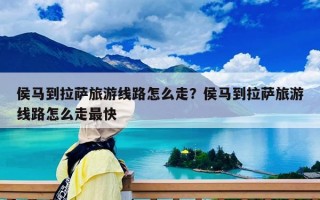 侯馬到拉薩旅游線路怎么走？侯馬到拉薩旅游線路怎么走最快