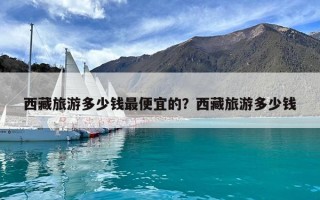 西藏旅游多少錢最便宜的?西藏旅游多少錢 西藏旅游多少錢最便宜的?西藏旅游多少錢