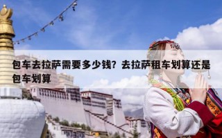 包車去拉薩需要多少錢？去拉薩租車劃算還是包車劃算
