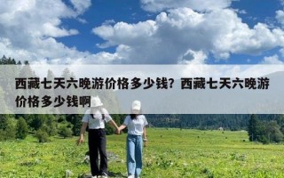 西藏七天六晚游價格多少錢？西藏七天六晚游價格多少錢啊