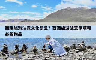 西藏旅游注意文化禁忌？西藏旅游注意事項和必備物品