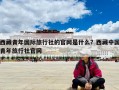 西藏青年國際旅行社的官網(wǎng)是什么？西藏中國青年旅行社官網(wǎng)