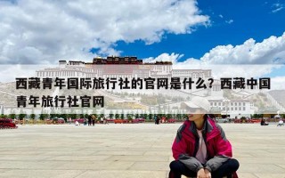 西藏青年國際旅行社的官網(wǎng)是什么？西藏中國青年旅行社官網(wǎng)