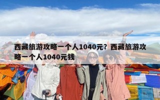 西藏旅游攻略一個人1040元？西藏旅游攻略一個人1040元錢