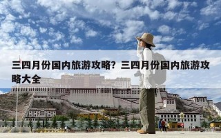 三四月份國內旅游攻略？三四月份國內旅游攻略大全