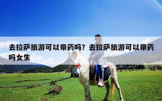 去拉薩旅游可以帶藥嗎？去拉薩旅游可以帶藥嗎女生