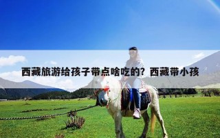 西藏旅游給孩子帶點(diǎn)啥吃的？西藏帶小孩