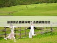 旅游團去西藏攻略？去西藏旅行團