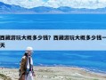 西藏游玩大概多少錢(qián)？西藏游玩大概多少錢(qián)一天