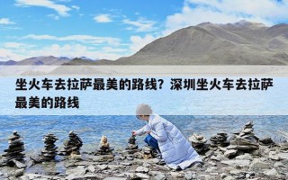 坐火車去拉薩最美的路線？深圳坐火車去拉薩最美的路線