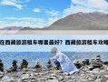 在西藏旅游租車哪里最好？西藏旅游租車攻略