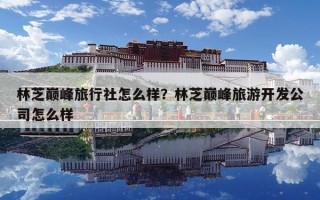 林芝巔峰旅行社怎么樣？林芝巔峰旅游開發公司怎么樣