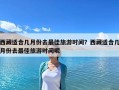 西藏適合幾月份去最佳旅游時間？西藏適合幾月份去最佳旅游時間呢