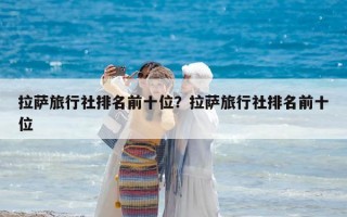 拉薩旅行社排名前十位？拉薩旅行社排名前十位