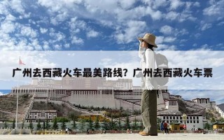 廣州去西藏火車最美路線？廣州去西藏火車票