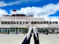 西藏旅游能花多少錢(qián)？西藏旅游得花多少錢(qián)