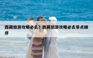 西藏旅游攻略必去？西藏旅游攻略必去景點(diǎn)順序
