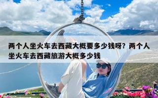 兩個人坐火車去西藏大概要多少錢呀？兩個人坐火車去西藏旅游大概多少錢