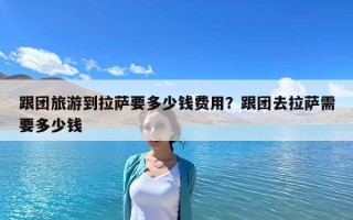 跟團旅游到拉薩要多少錢費用？跟團去拉薩需要多少錢