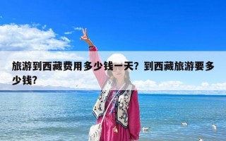 旅游到西藏費(fèi)用多少錢一天？到西藏旅游要多少錢?