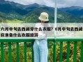 六月中旬去西藏穿什么衣服？6月中旬去西藏應準備什么衣服旅游