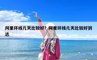 阿里環線幾天比較好？阿里環線幾天比較好到達
