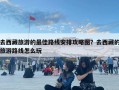 去西藏旅游的最佳路線安排攻略圖？去西藏的旅游路線怎么玩