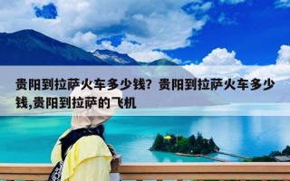 貴陽(yáng)到拉薩火車多少錢？貴陽(yáng)到拉薩火車多少錢,貴陽(yáng)到拉薩的飛機(jī)