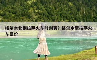 格爾木北到拉薩火車時刻表？格爾木至拉薩火車票價