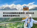 花5000去西藏真的值得嗎？花5000去西藏真的值得嗎女生