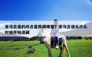 茶馬古道的終點是西藏哪里？茶馬古道從什么時候開始進藏