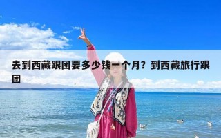 去到西藏跟團(tuán)要多少錢(qián)一個(gè)月？到西藏旅行跟團(tuán)