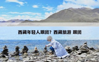 西藏年輕人跟團？西藏旅游 跟團