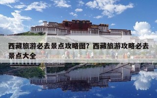 西藏旅游必去景點攻略圖？西藏旅游攻略必去景點大全