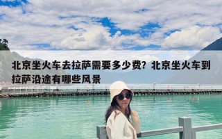 北京坐火車去拉薩需要多少費？北京坐火車到拉薩沿途有哪些風(fēng)景