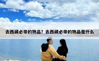 去西藏必帶的物品？去西藏必帶的物品是什么