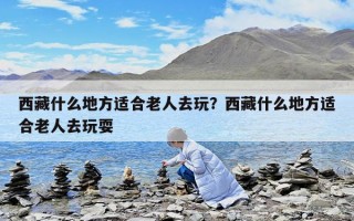 西藏什么地方適合老人去玩？西藏什么地方適合老人去玩耍
