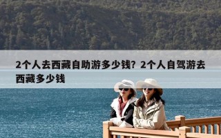 2個(gè)人去西藏自助游多少錢(qián)？2個(gè)人自駕游去西藏多少錢(qián)