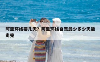阿里環(huán)線要幾天？阿里環(huán)線自駕最少多少天能走完