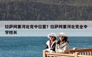 拉薩阿里河北完中位置？拉薩阿里河北完全中學校長