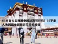65歲老人去西藏參團旅游可行嗎？65歲老人去西藏參團旅游可行嗎視頻
