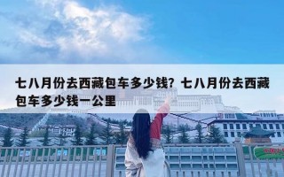 七八月份去西藏包車多少錢？七八月份去西藏包車多少錢一公里