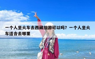 一個人坐火車去西藏旅游可以嗎？一個人坐火車適合去哪里