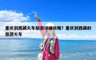 重慶到西藏火車旅游詳細攻略？重慶到西藏的旅游火車