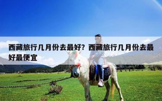 西藏旅行幾月份去最好？西藏旅行幾月份去最好最便宜