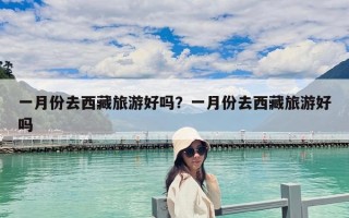 一月份去西藏旅游好嗎？一月份去西藏旅游好嗎