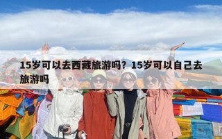 15歲可以去西藏旅游嗎？15歲可以自己去旅游嗎