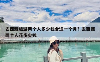去西藏旅游兩個(gè)人多少錢合適一個(gè)月？去西藏兩個(gè)人花多少錢