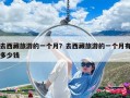 去西藏旅游的一個月？去西藏旅游的一個月有多少錢