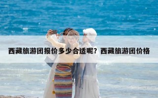 西藏旅游團(tuán)報(bào)價(jià)多少合適呢？西藏旅游團(tuán)價(jià)格